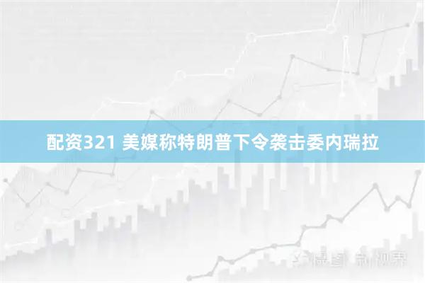 配资321 美媒称特朗普下令袭击委内瑞拉