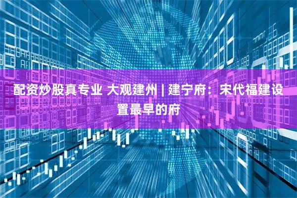 配资炒股真专业 大观建州 | 建宁府：宋代福建设置最早的府