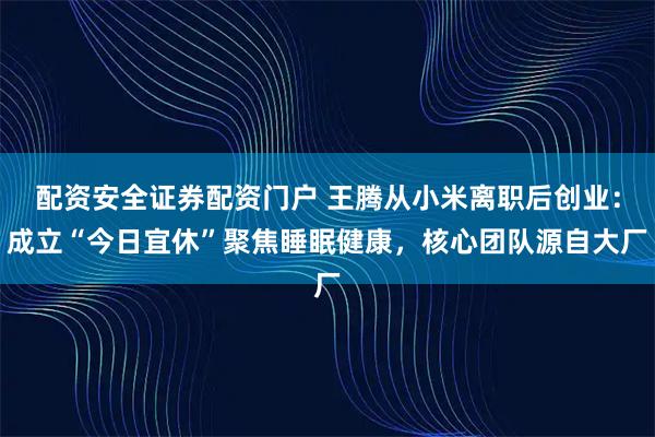 配资安全证券配资门户 王腾从小米离职后创业：成立“今日宜休”聚焦睡眠健康，核心团队源自大厂