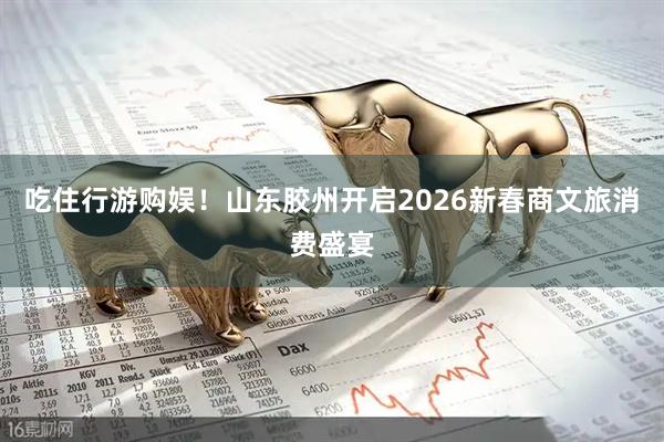 吃住行游购娱！山东胶州开启2026新春商文旅消费盛宴