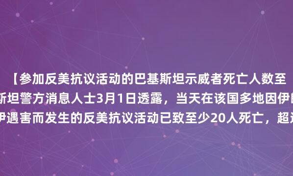 【参加反美抗议活动的巴基斯坦示威者死亡人数至少达到20人】据巴基斯坦警方消息人士3月1日透露，当天在该国多地因伊朗最高领袖哈梅内伊遇害而发生的反美抗议活动已致至少20人死亡，超过100人受伤。消息人士表示，当天在巴基斯坦首都伊斯兰堡发生的反美抗议活动中，3名示威者在与警方的冲突中死亡。当...