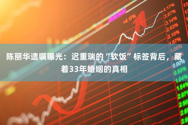 陈丽华遗嘱曝光:迟重瑞的“软饭”标签背后,藏着33年婚姻的真相