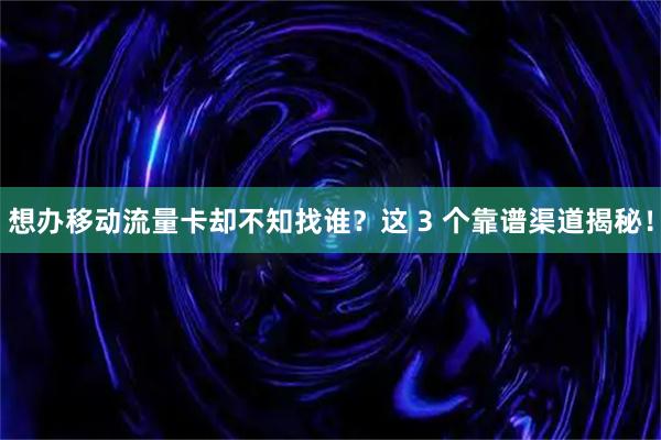 想办移动流量卡却不知找谁？这 3 个靠谱渠道揭秘！