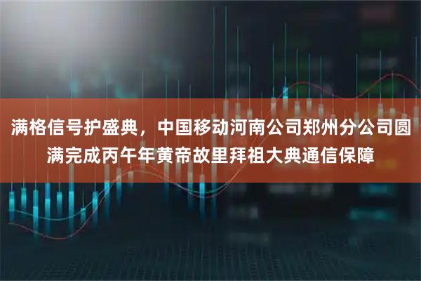 满格信号护盛典，中国移动河南公司郑州分公司圆满完成丙午年黄帝故里拜祖大典通信保障