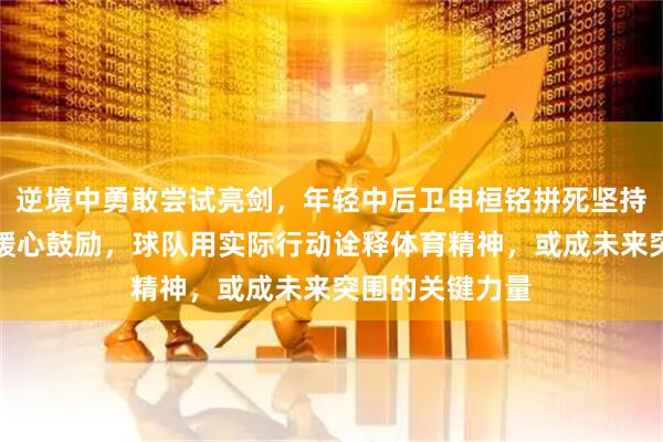 逆境中勇敢尝试亮剑，年轻中后卫申桓铭拼死坚持，老将姜至鹏暖心鼓励，球队用实际行动诠释体育精神，或成未来突围的关键力量