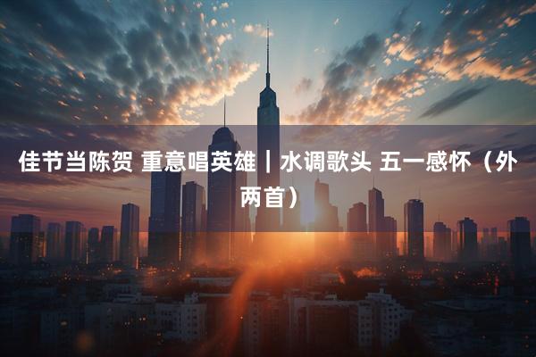 佳节当陈贺 重意唱英雄｜水调歌头 五一感怀（外两首）