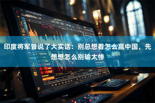 印度将军曾说了大实话：别总想着怎么赢中国，先想想怎么别输太惨
