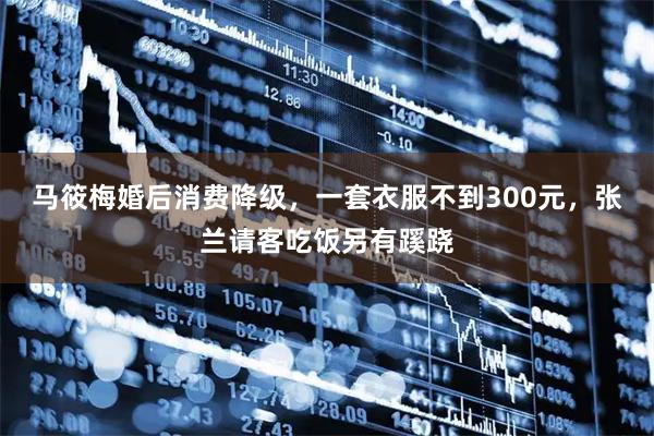马筱梅婚后消费降级，一套衣服不到300元，张兰请客吃饭另有蹊跷