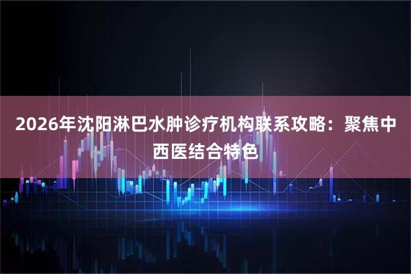 2026年沈阳淋巴水肿诊疗机构联系攻略:聚焦中西医结合特色