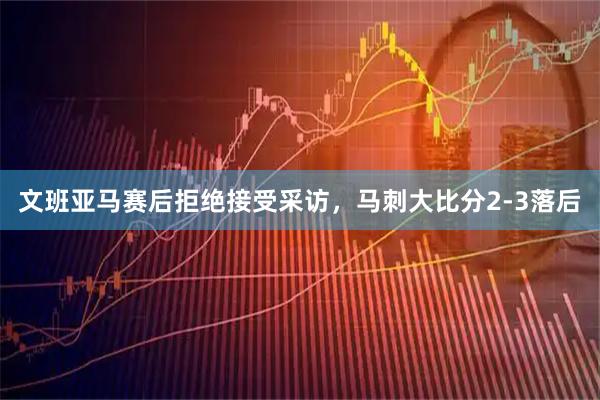 文班亚马赛后拒绝接受采访，马刺大比分2-3落后