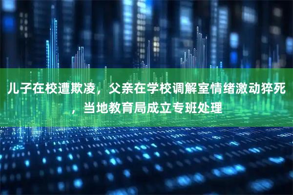 儿子在校遭欺凌，父亲在学校调解室情绪激动猝死，当地教育局成立专班处理