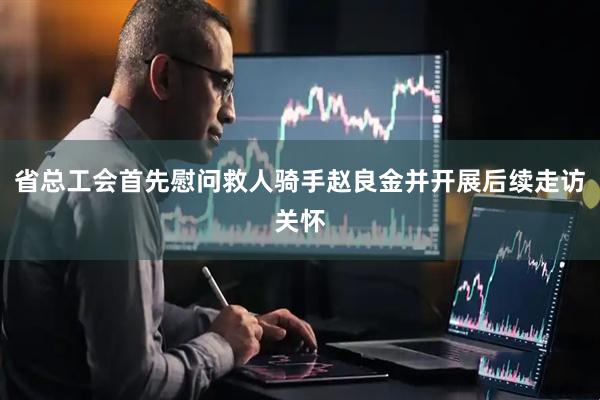 省总工会首先慰问救人骑手赵良金并开展后续走访关怀