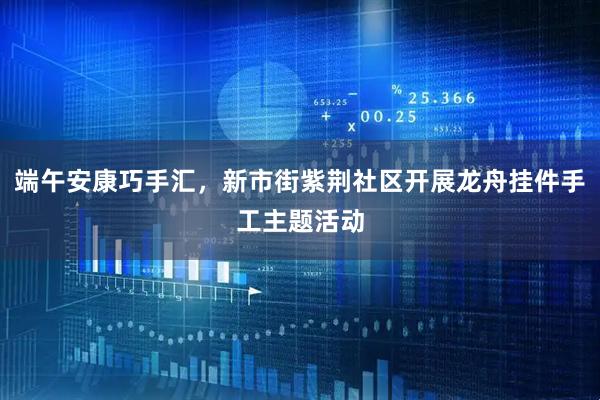 端午安康巧手汇，新市街紫荆社区开展龙舟挂件手工主题活动
