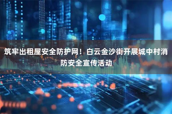 筑牢出租屋安全防护网！白云金沙街开展城中村消防安全宣传活动