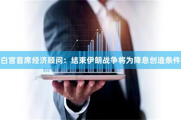 白宫首席经济顾问：结束伊朗战争将为降息创造条件