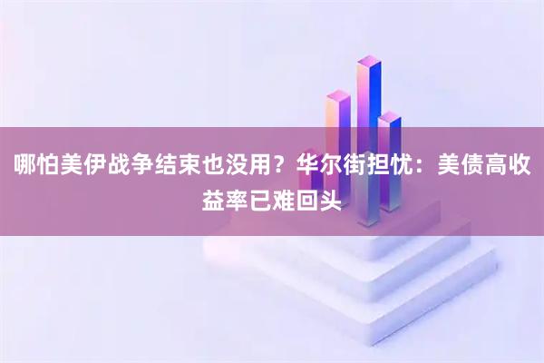 哪怕美伊战争结束也没用?华尔街担忧:美债高收益率已难回头