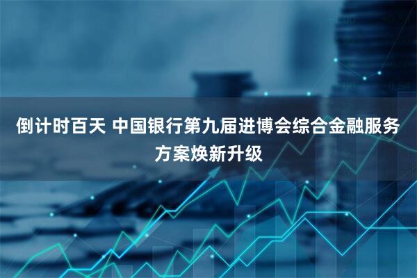 倒计时百天 中国银行第九届进博会综合金融服务方案焕新升级