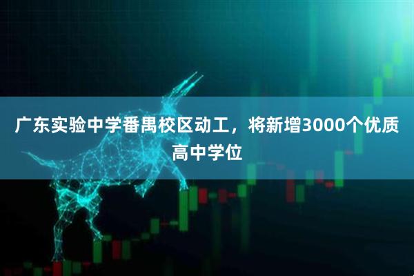 广东实验中学番禺校区动工，将新增3000个优质高中学位