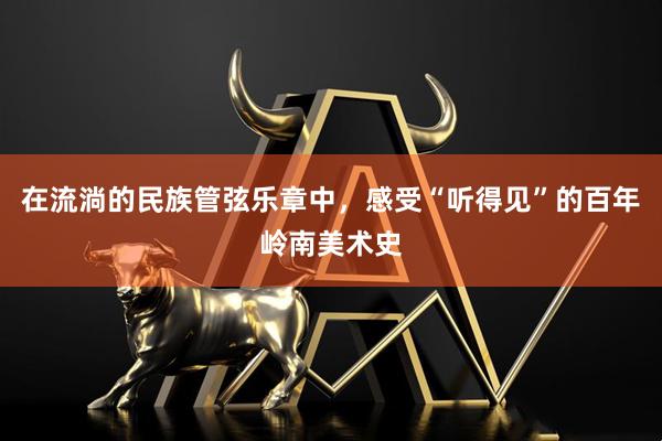 在流淌的民族管弦乐章中，感受“听得见”的百年岭南美术史