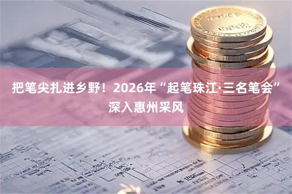 把笔尖扎进乡野！2026年“起笔珠江·三名笔会”深入惠州采风