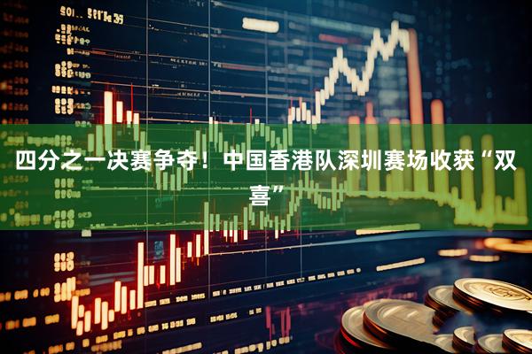四分之一决赛争夺！中国香港队深圳赛场收获“双喜”