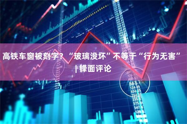 高铁车窗被刻字？“玻璃没坏”不等于“行为无害” | 锋面评论