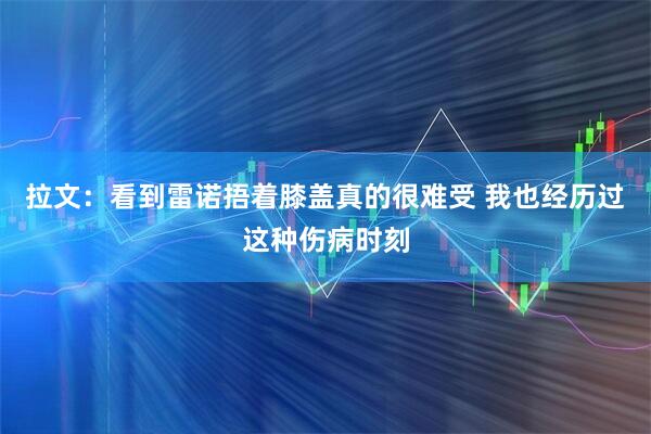 拉文：看到雷诺捂着膝盖真的很难受 我也经历过这种伤病时刻