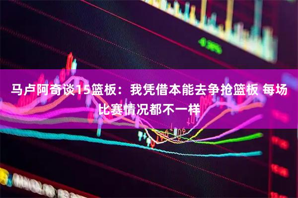 马卢阿奇谈15篮板：我凭借本能去争抢篮板 每场比赛情况都不一样